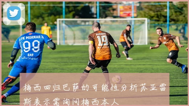 梅西回归巴萨的可能性分析苏亚雷斯表示需询问梅西本人