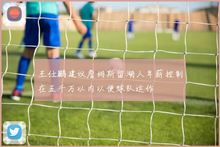 王仕鹏建议詹姆斯留湖人年薪控制在五千万以内以便球队运作
