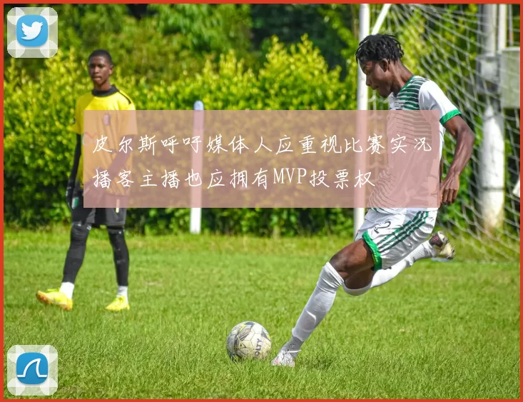 皮尔斯呼吁媒体人应重视比赛实况播客主播也应拥有MVP投票权