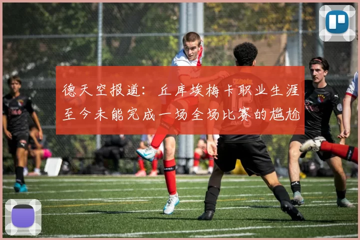 德天空报道：丘库埃梅卡职业生涯至今未能完成一场全场比赛的尴尬纪录