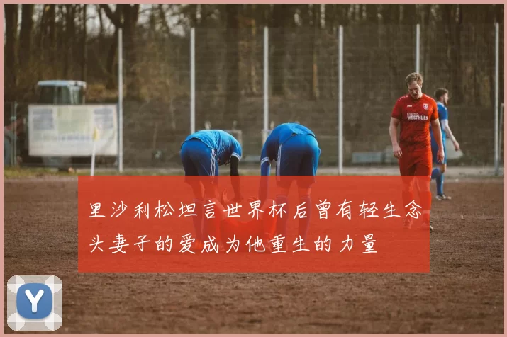 里沙利松坦言世界杯后曾有轻生念头妻子的爱成为他重生的力量