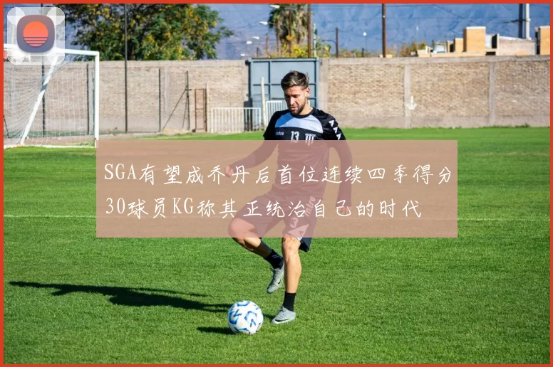 SGA有望成乔丹后首位连续四季得分30球员KG称其正统治自己的时代
