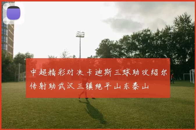 中超精彩对决卡迪斯三球助攻绍尔传射助武汉三镇绝平山东泰山