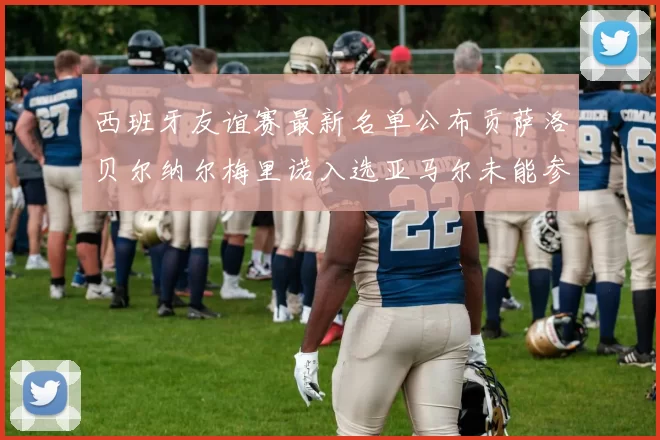 西班牙友谊赛最新名单公布贡萨洛贝尔纳尔梅里诺入选亚马尔未能参赛