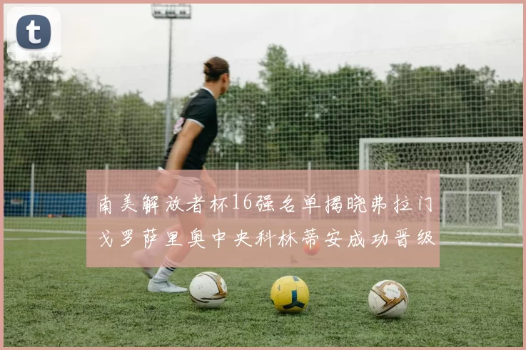 南美解放者杯16强名单揭晓弗拉门戈罗萨里奥中央科林蒂安成功晋级