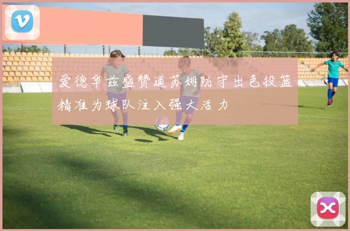 爱德华兹盛赞道苏姆防守出色投篮精准为球队注入强大活力