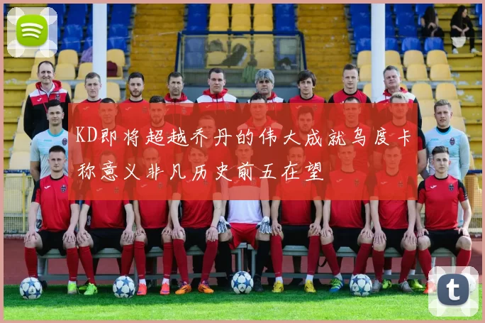 KD即将超越乔丹的伟大成就乌度卡称意义非凡历史前五在望