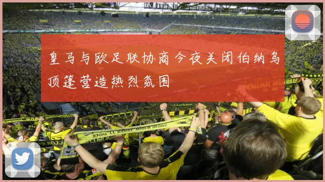 皇马与欧足联协商今夜关闭伯纳乌顶篷营造热烈氛围