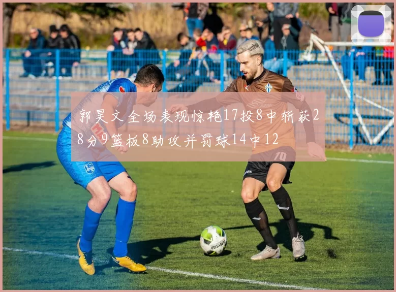 郭昊文全场表现惊艳17投8中斩获28分9篮板8助攻并罚球14中12