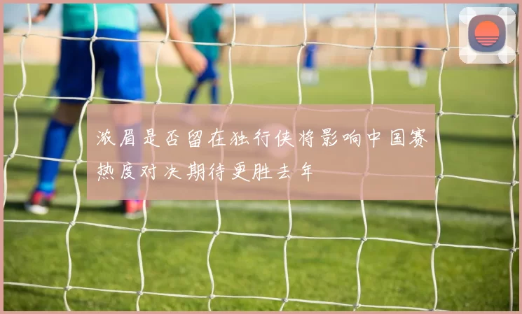 浓眉是否留在独行侠将影响中国赛热度对决期待更胜去年