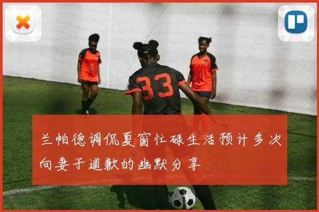 兰帕德调侃夏窗忙碌生活预计多次向妻子道歉的幽默分享