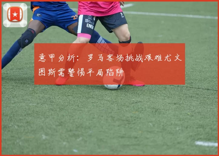 意甲分析：罗马客场挑战艰难尤文图斯需警惕平局陷阱