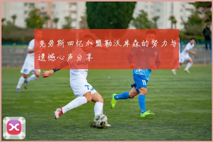 克劳斯回忆加盟勒沃库森的努力与遗憾心声分享