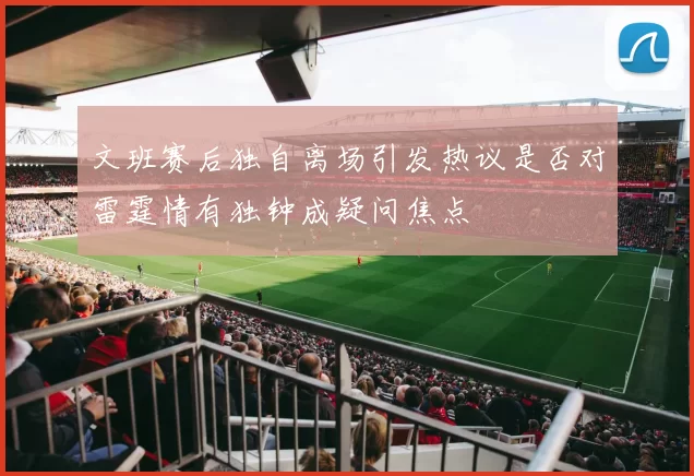 文班赛后独自离场引发热议是否对雷霆情有独钟成疑问焦点