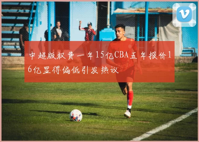 中超版权费一年15亿CBA五年报价16亿显得偏低引发热议