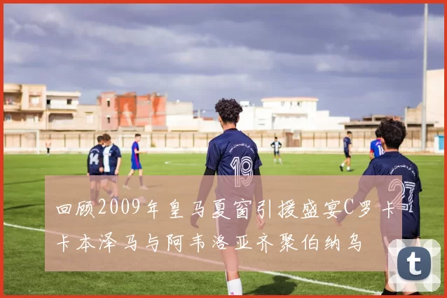 回顾2009年皇马夏窗引援盛宴C罗卡卡本泽马与阿韦洛亚齐聚伯纳乌