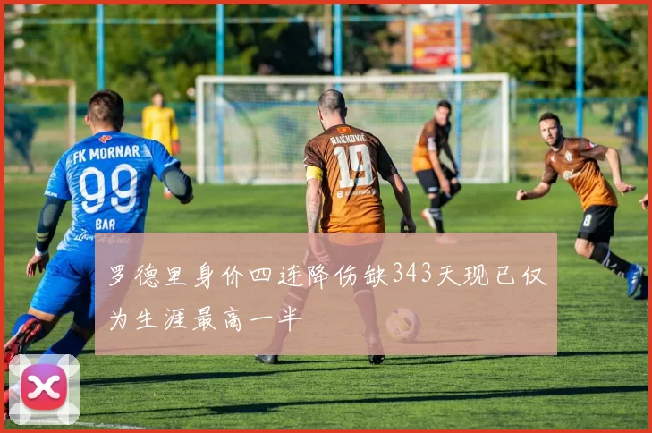 罗德里身价四连降伤缺343天现已仅为生涯最高一半