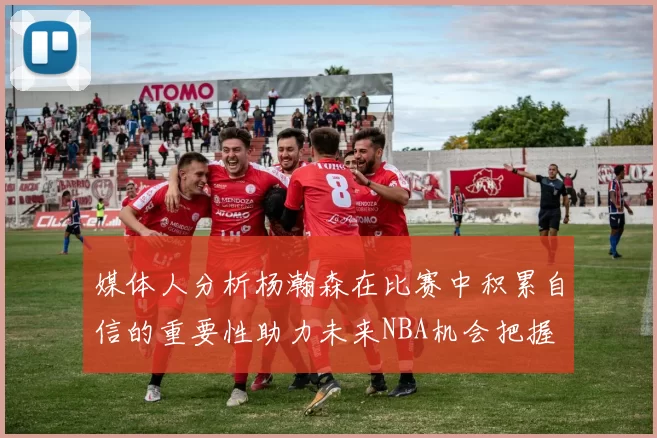 媒体人分析杨瀚森在比赛中积累自信的重要性助力未来NBA机会把握