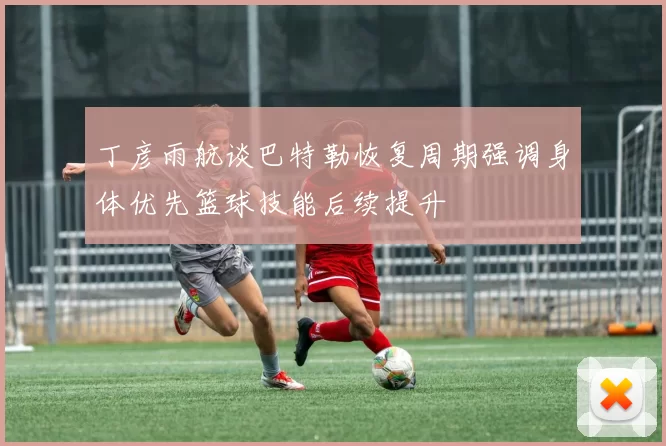 丁彦雨航谈巴特勒恢复周期强调身体优先篮球技能后续提升