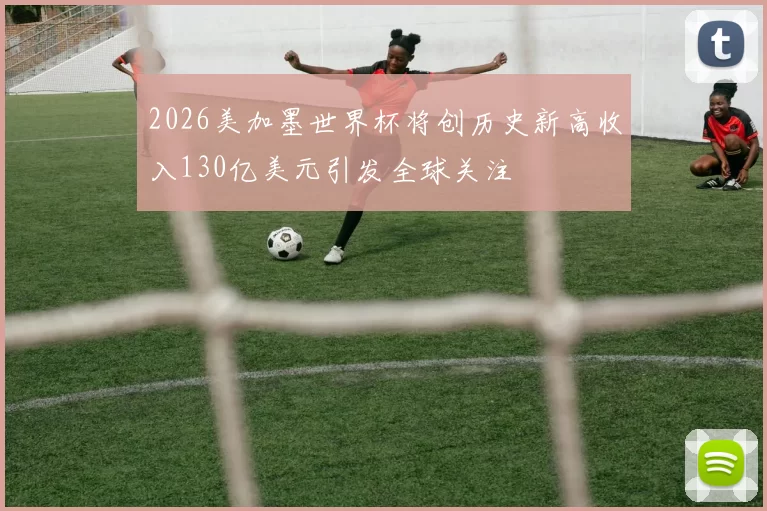 2026美加墨世界杯将创历史新高收入130亿美元引发全球关注