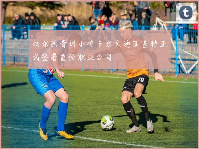 切尔西青训小将卡尔文迪亚基特正式签署首份职业合同
